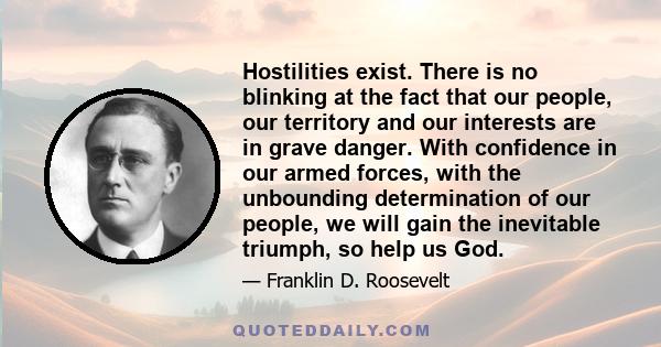 Hostilities exist. There is no blinking at the fact that our people, our territory and our interests are in grave danger. With confidence in our armed forces, with the unbounding determination of our people, we will