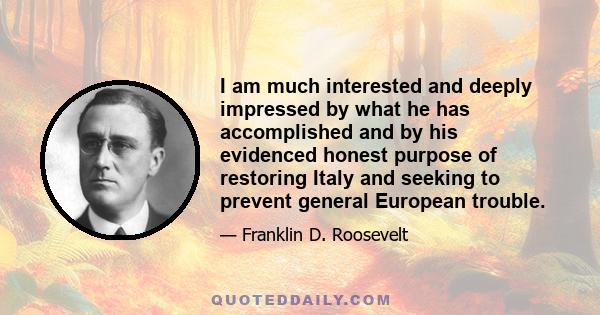 I am much interested and deeply impressed by what he has accomplished and by his evidenced honest purpose of restoring Italy and seeking to prevent general European trouble.