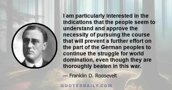 I am particularly interested in the indications that the people seem to understand and approve the necessity of pursuing the course that will prevent a further effort on the part of the German peoples to continue the