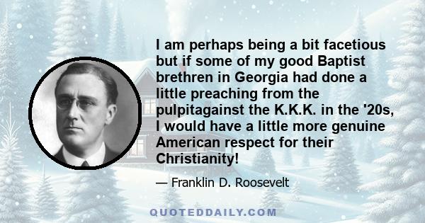 I am perhaps being a bit facetious but if some of my good Baptist brethren in Georgia had done a little preaching from the pulpitagainst the K.K.K. in the '20s, I would have a little more genuine American respect for