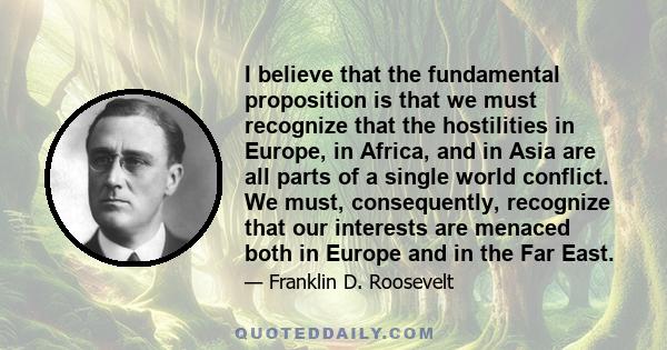 I believe that the fundamental proposition is that we must recognize that the hostilities in Europe, in Africa, and in Asia are all parts of a single world conflict. We must, consequently, recognize that our interests