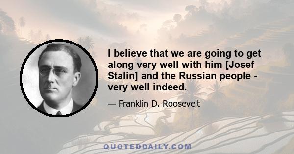 I believe that we are going to get along very well with him [Josef Stalin] and the Russian people - very well indeed.