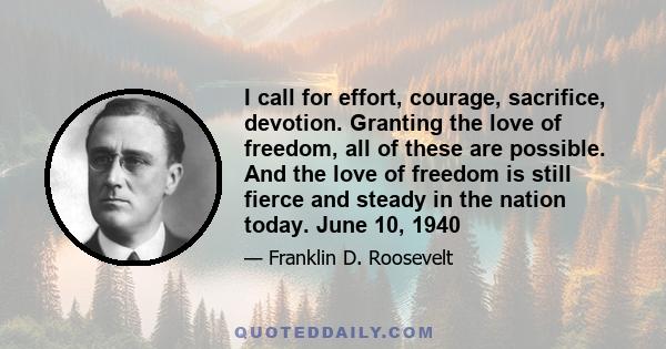 I call for effort, courage, sacrifice, devotion. Granting the love of freedom, all of these are possible. And the love of freedom is still fierce and steady in the nation today. June 10, 1940