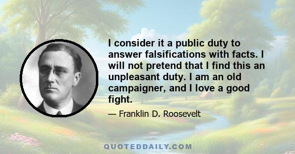 I consider it a public duty to answer falsifications with facts. I will not pretend that I find this an unpleasant duty. I am an old campaigner, and I love a good fight.