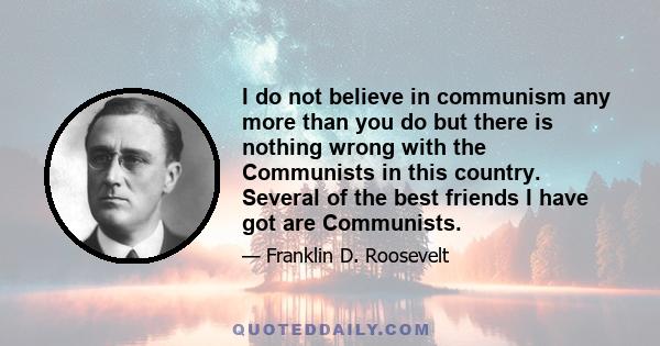 I do not believe in communism any more than you do but there is nothing wrong with the Communists in this country. Several of the best friends I have got are Communists.