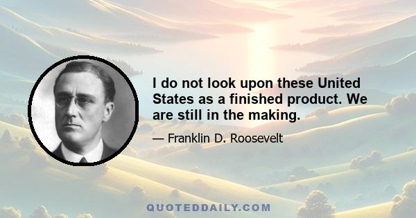 I do not look upon these United States as a finished product. We are still in the making.