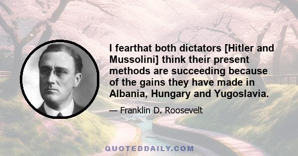 I fearthat both dictators [Hitler and Mussolini] think their present methods are succeeding because of the gains they have made in Albania, Hungary and Yugoslavia.