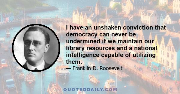 I have an unshaken conviction that democracy can never be undermined if we maintain our library resources and a national intelligence capable of utilizing them.