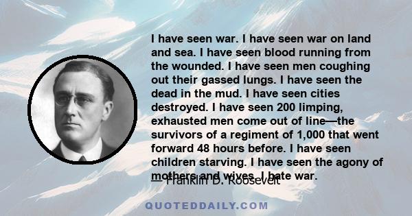 I have seen war. I have seen war on land and sea. I have seen blood running from the wounded. I have seen men coughing out their gassed lungs. I have seen the dead in the mud. I have seen cities destroyed. I have seen