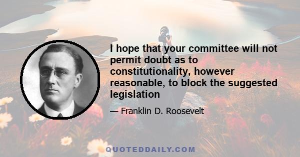 I hope that your committee will not permit doubt as to constitutionality, however reasonable, to block the suggested legislation