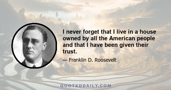 I never forget that I live in a house owned by all the American people and that I have been given their trust.