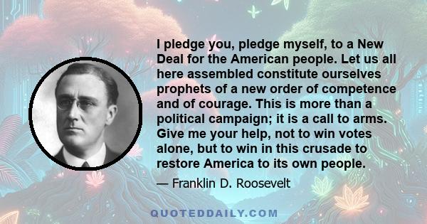 I pledge you, pledge myself, to a New Deal for the American people. Let us all here assembled constitute ourselves prophets of a new order of competence and of courage. This is more than a political campaign; it is a