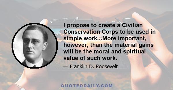 I propose to create a Civilian Conservation Corps to be used in simple work...More important, however, than the material gains will be the moral and spiritual value of such work.