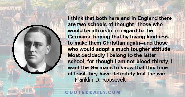 I think that both here and in England there are two schools of thought--those who would be altruistic in regard to the Germans, hoping that by loving kindness to make them Christian again--and those who would adopt a