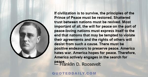 If civilization is to survive, the principles of the Prince of Peace must be restored. Shattered trust between nations must be revived. Most important of all, the will for peace on the part of peace-loving nations must