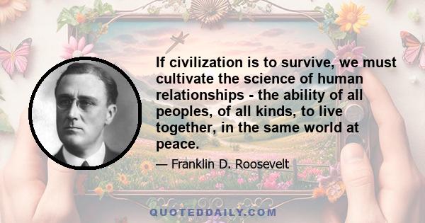 If civilization is to survive, we must cultivate the science of human relationships - the ability of all peoples, of all kinds, to live together, in the same world at peace.