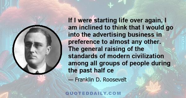 If I were starting life over again, I am inclined to think that I would go into the advertising business in preference to almost any other. The general raising of the standards of modern civilization among all groups of 