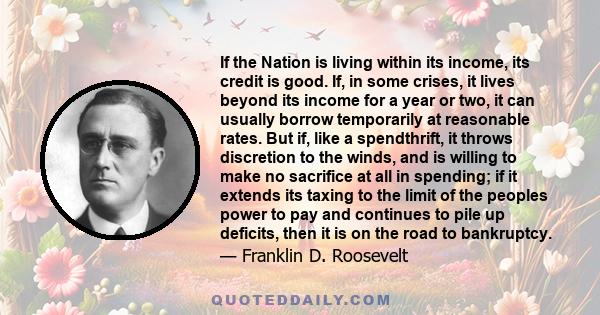 If the Nation is living within its income, its credit is good. If, in some crises, it lives beyond its income for a year or two, it can usually borrow temporarily at reasonable rates. But if, like a spendthrift, it