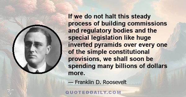 If we do not halt this steady process of building commissions and regulatory bodies and the special legislation like huge inverted pyramids over every one of the simple constitutional provisions, we shall soon be