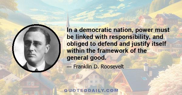 In a democratic nation, power must be linked with responsibility, and obliged to defend and justify itself within the framework of the general good.