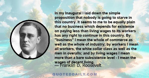 In my Inaugural I laid down the simple proposition that nobody is going to starve in this country. It seems to me to be equally plain that no business which depends for existence on paying less than living wages to its