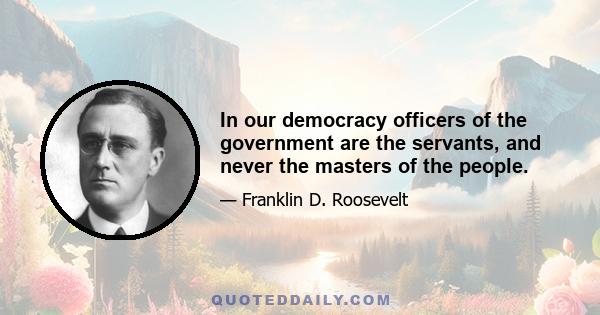 In our democracy officers of the government are the servants, and never the masters of the people.