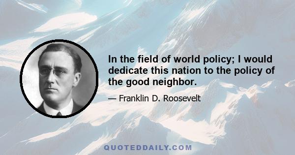 In the field of world policy; I would dedicate this nation to the policy of the good neighbor.