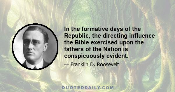 In the formative days of the Republic, the directing influence the Bible exercised upon the fathers of the Nation is conspicuously evident.