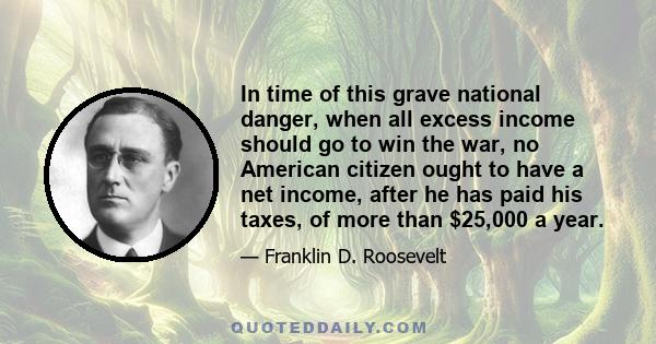 In time of this grave national danger, when all excess income should go to win the war, no American citizen ought to have a net income, after he has paid his taxes, of more than $25,000 a year.