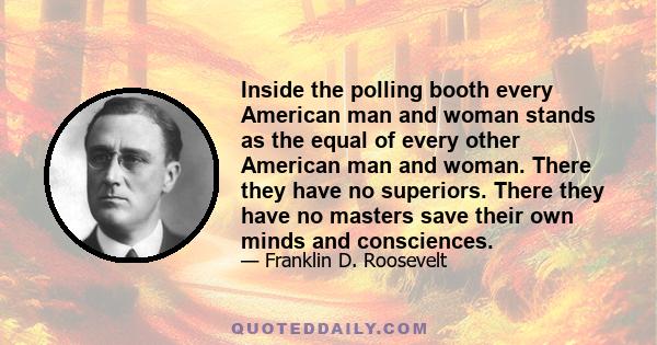 Inside the polling booth every American man and woman stands as the equal of every other American man and woman. There they have no superiors. There they have no masters save their own minds and consciences.