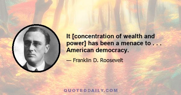 It [concentration of wealth and power] has been a menace to . . . American democracy.