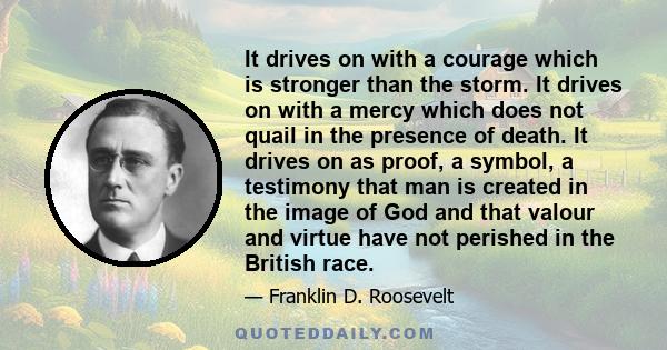 It drives on with a courage which is stronger than the storm. It drives on with a mercy which does not quail in the presence of death. It drives on as proof, a symbol, a testimony that man is created in the image of God 