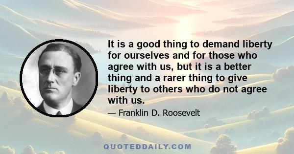 It is a good thing to demand liberty for ourselves and for those who agree with us, but it is a better thing and a rarer thing to give liberty to others who do not agree with us.