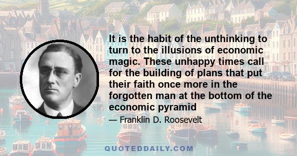 It is the habit of the unthinking to turn to the illusions of economic magic. These unhappy times call for the building of plans that put their faith once more in the forgotten man at the bottom of the economic pyramid