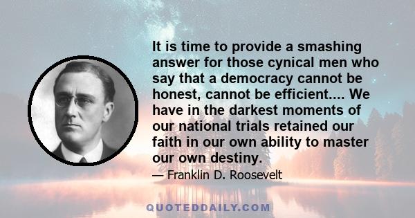 It is time to provide a smashing answer for those cynical men who say that a democracy cannot be honest, cannot be efficient.... We have in the darkest moments of our national trials retained our faith in our own