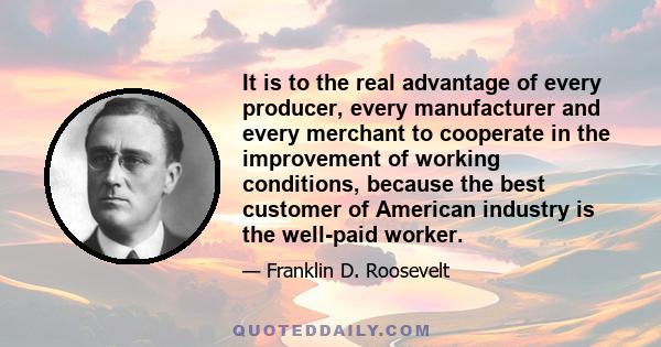 It is to the real advantage of every producer, every manufacturer and every merchant to cooperate in the improvement of working conditions, because the best customer of American industry is the well-paid worker.