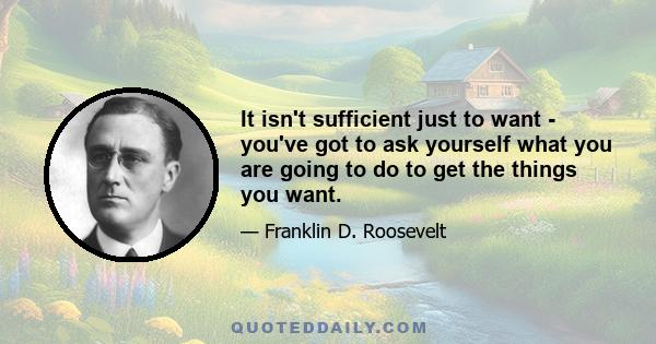 It isn't sufficient just to want - you've got to ask yourself what you are going to do to get the things you want.