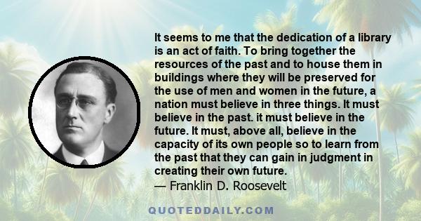 It seems to me that the dedication of a library is an act of faith. To bring together the resources of the past and to house them in buildings where they will be preserved for the use of men and women in the future, a