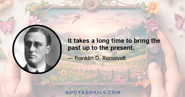 It takes a long time to bring the past up to the present.