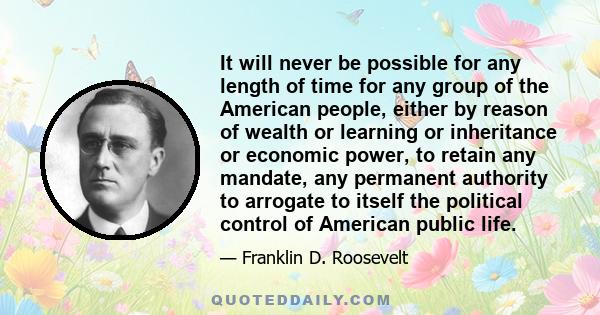 It will never be possible for any length of time for any group of the American people, either by reason of wealth or learning or inheritance or economic power, to retain any mandate, any permanent authority to arrogate