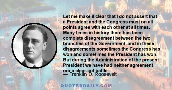 Let me make it clear that I do not assert that a President and the Congress must on all points agree with each other at all times. Many times in history there has been complete disagreement between the two branches of