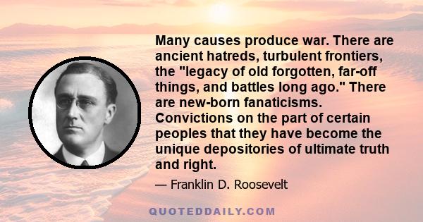 Many causes produce war. There are ancient hatreds, turbulent frontiers, the legacy of old forgotten, far-off things, and battles long ago. There are new-born fanaticisms. Convictions on the part of certain peoples that 