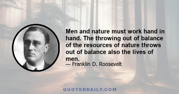 Men and nature must work hand in hand. The throwing out of balance of the resources of nature throws out of balance also the lives of men.