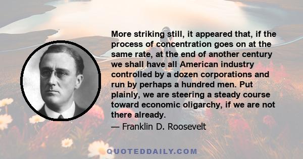 More striking still, it appeared that, if the process of concentration goes on at the same rate, at the end of another century we shall have all American industry controlled by a dozen corporations and run by perhaps a