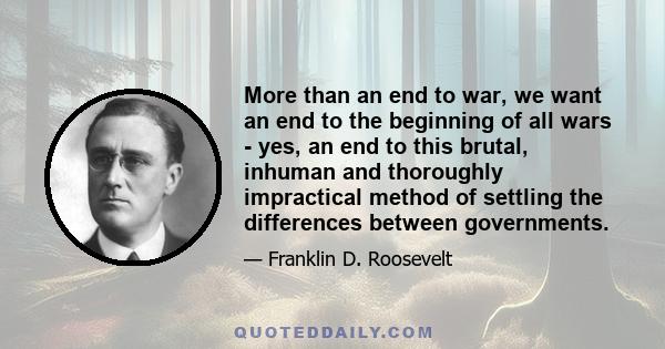 More than an end to war, we want an end to the beginning of all wars - yes, an end to this brutal, inhuman and thoroughly impractical method of settling the differences between governments.