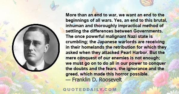 More than an end to war, we want an end to the beginnings of all wars. Yes, an end to this brutal, inhuman and thoroughly impractical method of settling the differences between Governments. The once powerful malignant