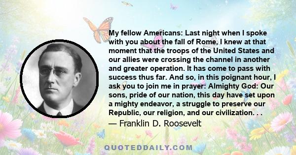 My fellow Americans: Last night when I spoke with you about the fall of Rome, I knew at that moment that the troops of the United States and our allies were crossing the channel in another and greater operation. It has