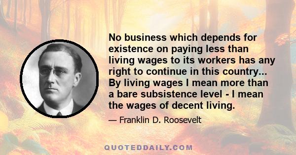 No business which depends for existence on paying less than living wages to its workers has any right to continue in this country... By living wages I mean more than a bare subsistence level - I mean the wages of decent 