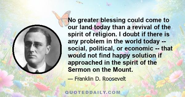 No greater blessing could come to our land today than a revival of the spirit of religion. I doubt if there is any problem in the world today -- social, political, or economic -- that would not find happy solution if