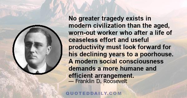 No greater tragedy exists in modern civilization than the aged, worn-out worker who after a life of ceaseless effort and useful productivity must look forward for his declining years to a poorhouse. A modern social